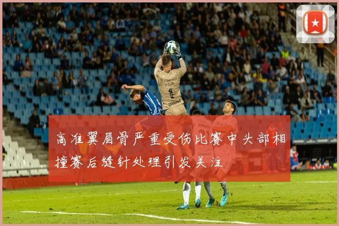 高准翼眉骨严重受伤比赛中头部相撞赛后缝针处理引发关注