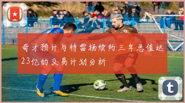 奇才预计与特雷杨续约三年总值达23亿的交易计划分析