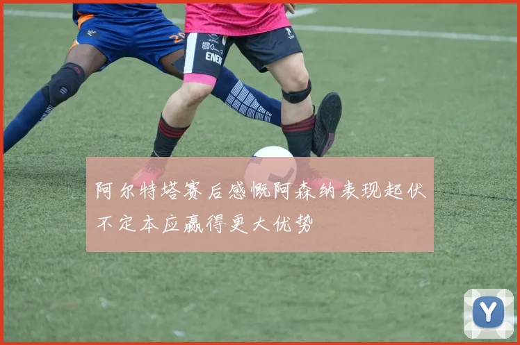阿尔特塔赛后感慨阿森纳表现起伏不定本应赢得更大优势