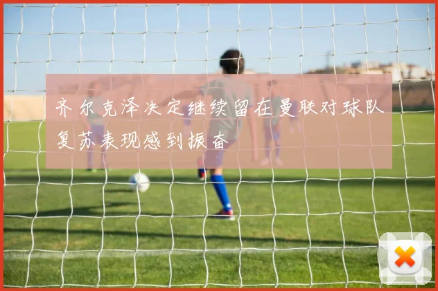 齐尔克泽决定继续留在曼联对球队复苏表现感到振奋