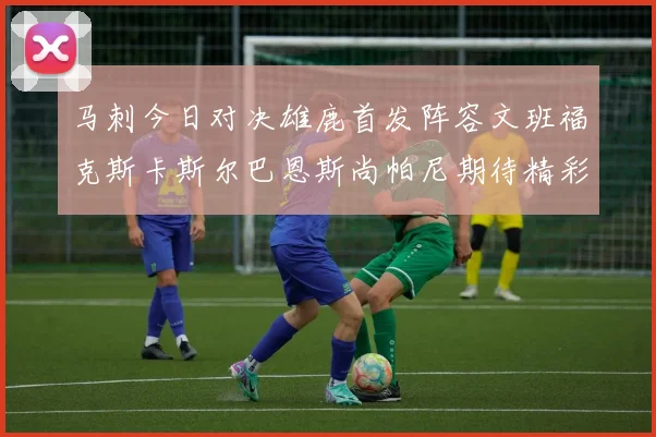 马刺今日对决雄鹿首发阵容文班福克斯卡斯尔巴恩斯尚帕尼期待精彩表现