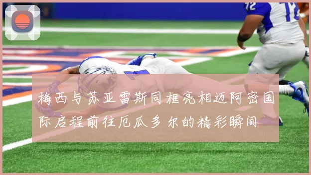 梅西与苏亚雷斯同框亮相迈阿密国际启程前往厄瓜多尔的精彩瞬间