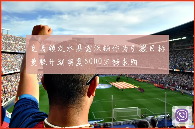 皇马锁定水晶宫沃顿作为引援目标曼联计划明夏6000万镑求购