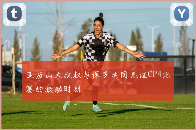 亚历山大叔叔与保罗共同见证CP4比赛的激动时刻