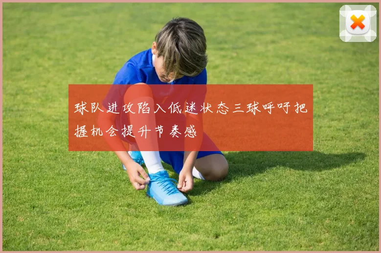 球队进攻陷入低迷状态三球呼吁把握机会提升节奏感