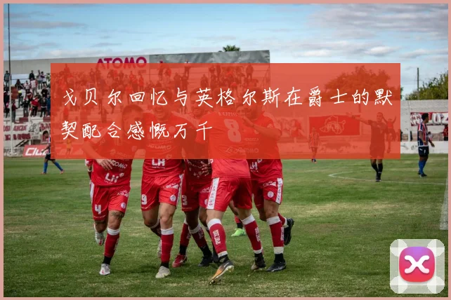 戈贝尔回忆与英格尔斯在爵士的默契配合感慨万千