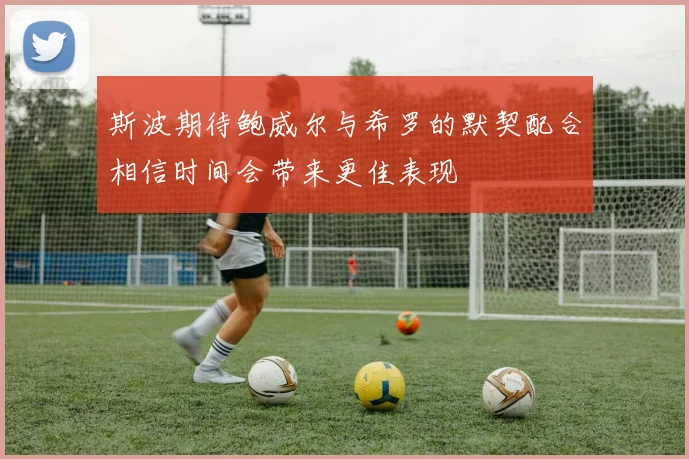 斯波期待鲍威尔与希罗的默契配合相信时间会带来更佳表现