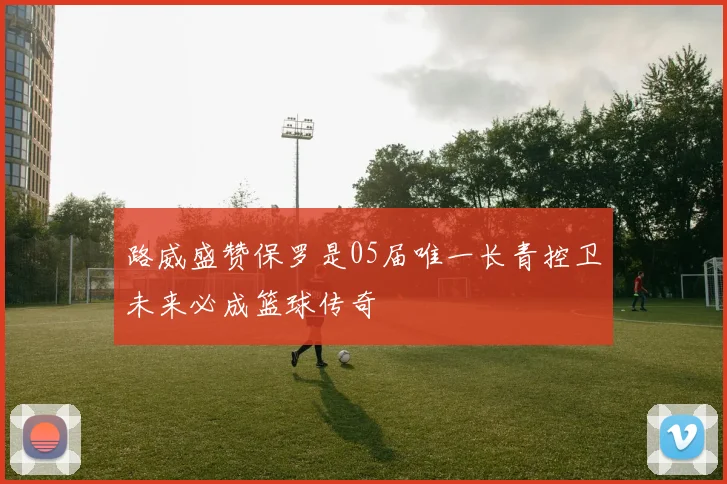 路威盛赞保罗是05届唯一长青控卫未来必成篮球传奇