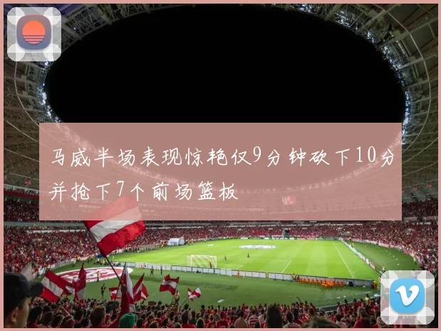 马威半场表现惊艳仅9分钟砍下10分并抢下7个前场篮板