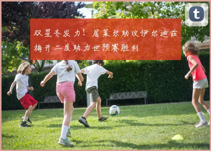 双星齐发力！居莱尔助攻伊尔迪兹梅开二度助力世预赛胜利
