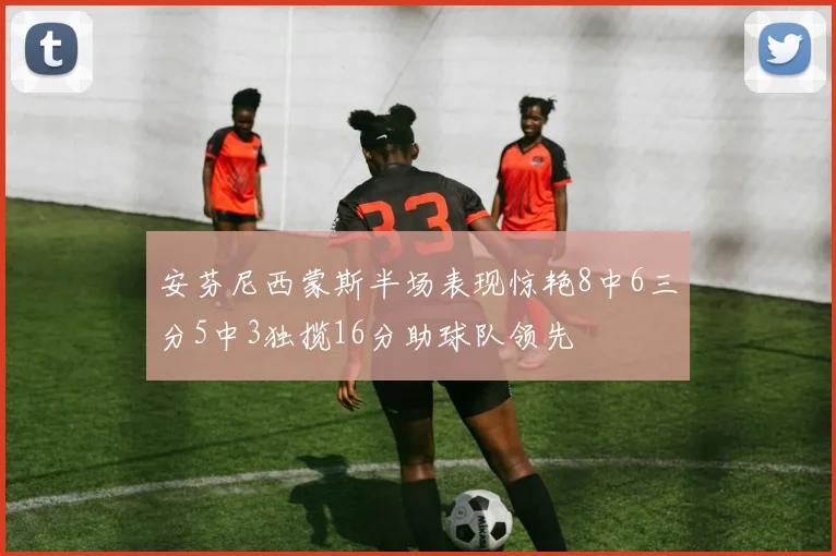 安芬尼西蒙斯半场表现惊艳8中6三分5中3独揽16分助球队领先