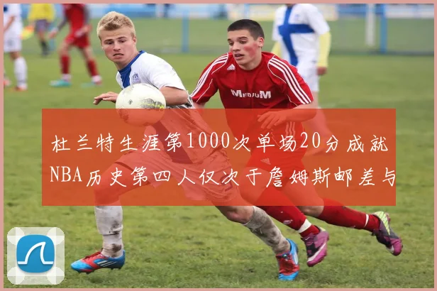 杜兰特生涯第1000次单场20分成就NBA历史第四人仅次于詹姆斯邮差与天勾