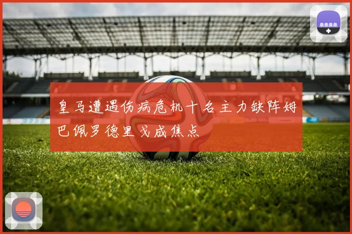 皇马遭遇伤病危机十名主力缺阵姆巴佩罗德里戈成焦点