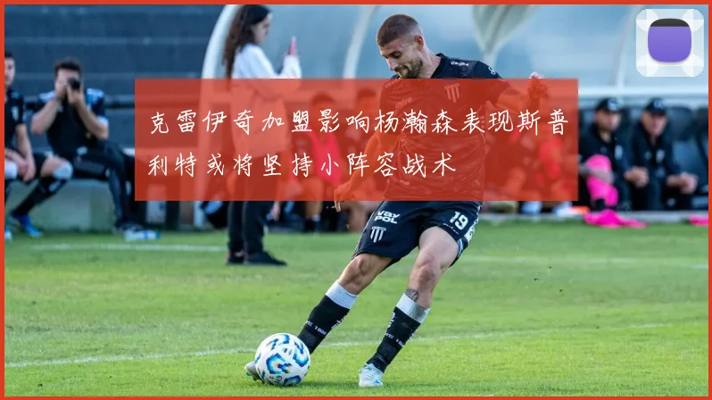 克雷伊奇加盟影响杨瀚森表现斯普利特或将坚持小阵容战术