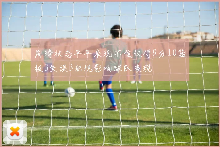 周琦状态平平表现不佳仅得9分10篮板3失误3犯规影响球队表现