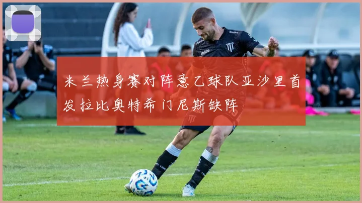 米兰热身赛对阵意乙球队亚沙里首发拉比奥特希门尼斯缺阵