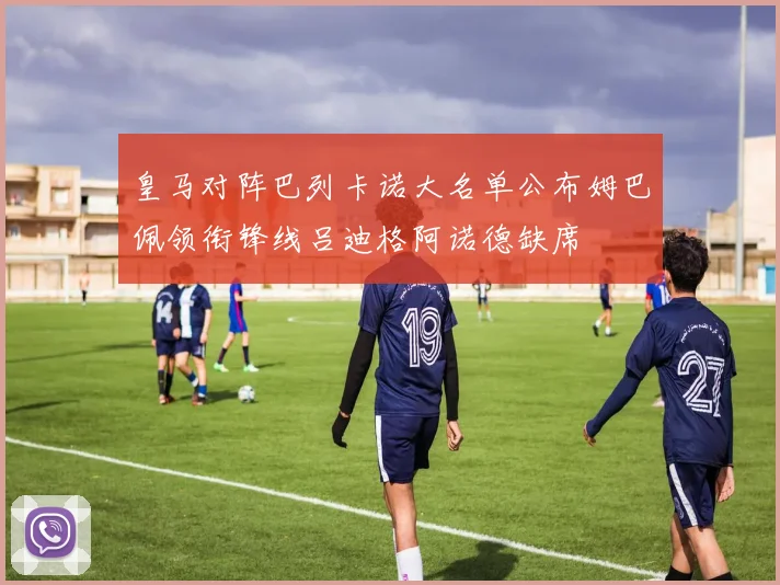 皇马对阵巴列卡诺大名单公布姆巴佩领衔锋线吕迪格阿诺德缺席