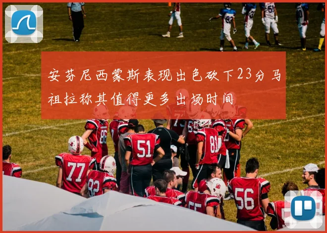 安芬尼西蒙斯表现出色砍下23分马祖拉称其值得更多出场时间
