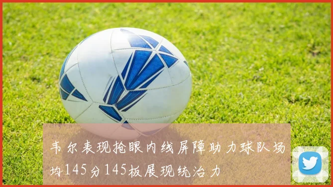 韦尔表现抢眼内线屏障助力球队场均145分145板展现统治力
