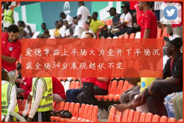 爱德华兹上半场火力全开下半场沉寂全场34分表现起伏不定