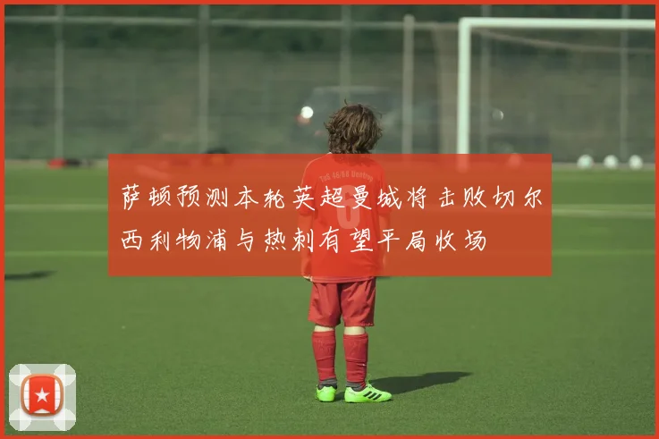 萨顿预测本轮英超曼城将击败切尔西利物浦与热刺有望平局收场