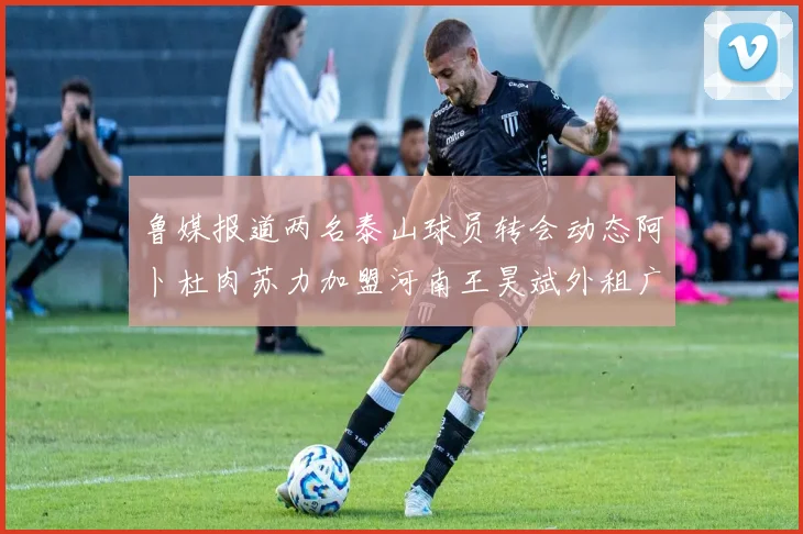 鲁媒报道两名泰山球员转会动态阿卜杜肉苏力加盟河南王昊斌外租广州豹