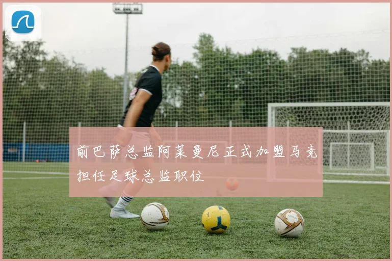 前巴萨总监阿莱曼尼正式加盟马竞担任足球总监职位