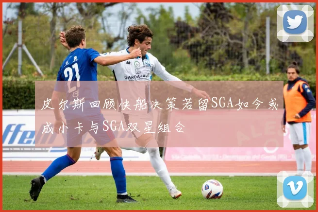 皮尔斯回顾快船决策若留SGA如今或成小卡与SGA双星组合
