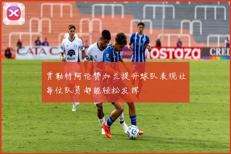 贾勒特阿伦赞加兰提升球队表现让每位队员都能轻松发挥
