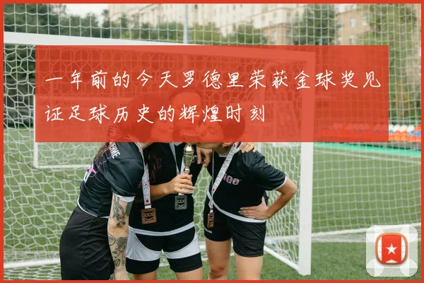 一年前的今天罗德里荣获金球奖见证足球历史的辉煌时刻