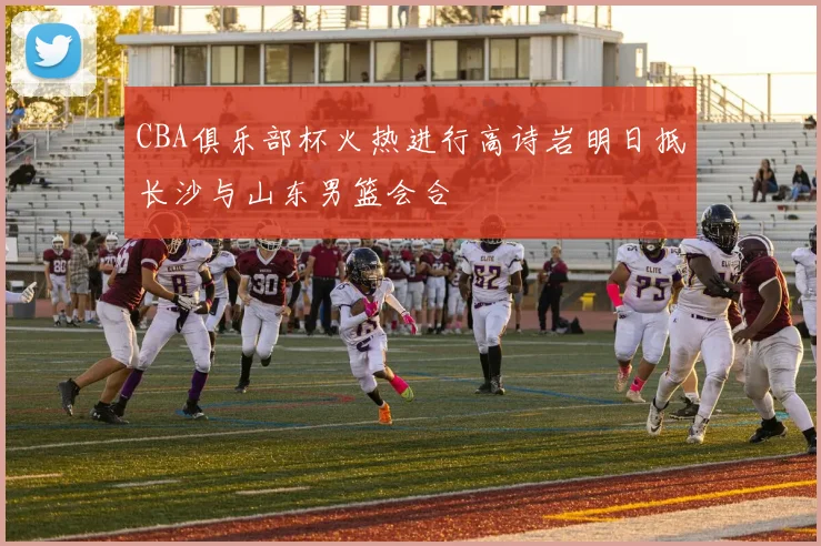 CBA俱乐部杯火热进行高诗岩明日抵长沙与山东男篮会合