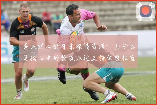 吾米提江的母亲深情寄语：儿子你是我心中的骄傲永远支持你勇往直前！