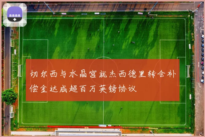 切尔西与水晶宫就杰西德里转会补偿金达成超百万英镑协议