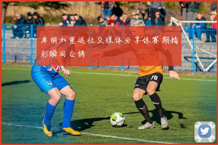 库明加重返社交媒体分享休赛期精彩瞬间合辑