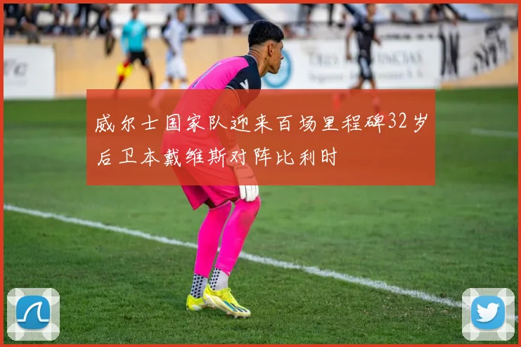 威尔士国家队迎来百场里程碑32岁后卫本戴维斯对阵比利时