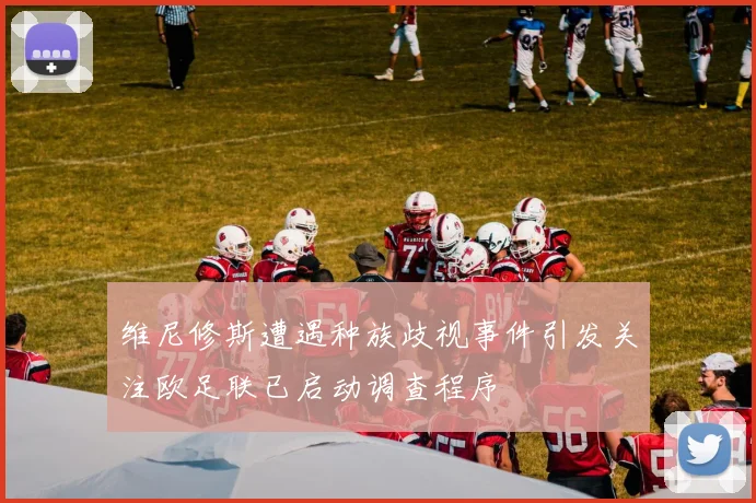 维尼修斯遭遇种族歧视事件引发关注欧足联已启动调查程序