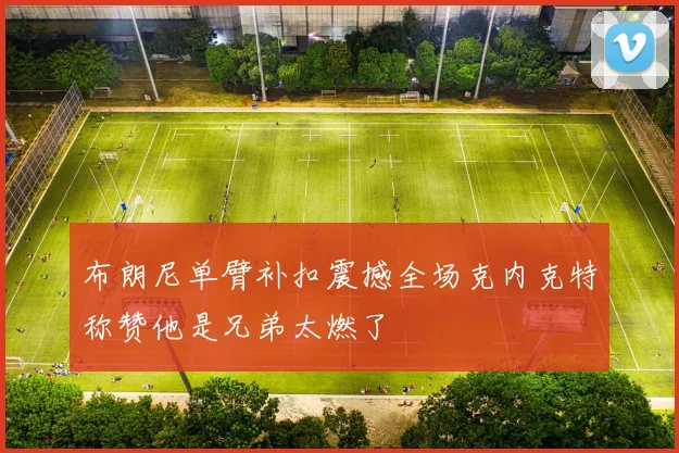 布朗尼单臂补扣震撼全场克内克特称赞他是兄弟太燃了