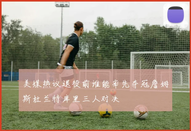 美媒热议退役前谁能率先夺冠詹姆斯杜兰特库里三人对决