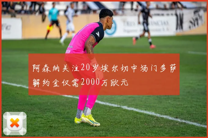 阿森纳关注20岁埃尔切中场门多萨解约金仅需2000万欧元