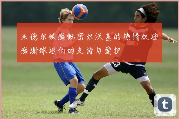 米德尔顿感慨密尔沃基的热情欢迎感谢球迷们的支持与爱护