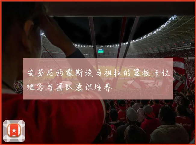 安芬尼西蒙斯谈马祖拉的篮板卡位理念与团队意识培养