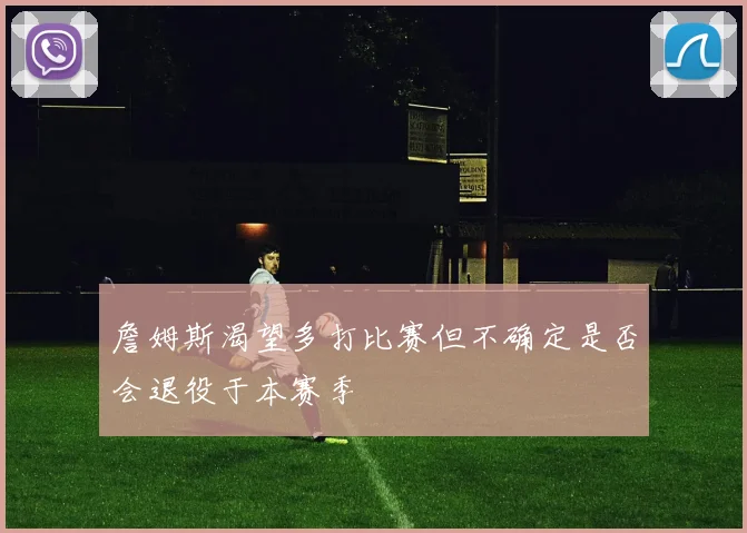 詹姆斯渴望多打比赛但不确定是否会退役于本赛季