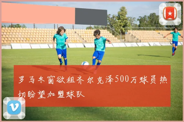 罗马冬窗欲租齐尔克泽500万球员热切盼望加盟球队