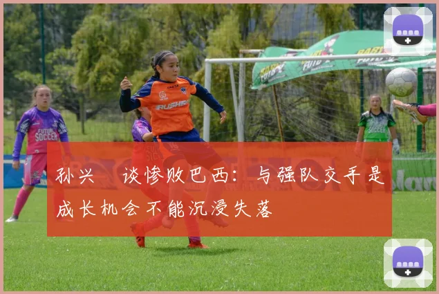 孙兴慜谈惨败巴西：与强队交手是成长机会不能沉浸失落