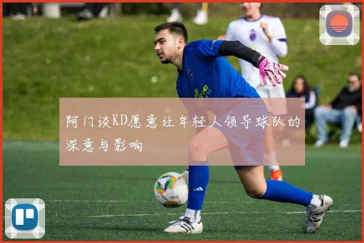 阿门谈KD愿意让年轻人领导球队的深意与影响
