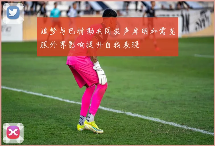 追梦与巴特勒共同发声库明加需克服外界影响提升自我表现