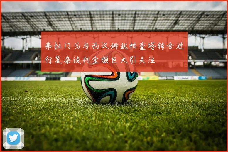 弗拉门戈与西汉姆就帕奎塔转会进行复杂谈判金额巨大引关注