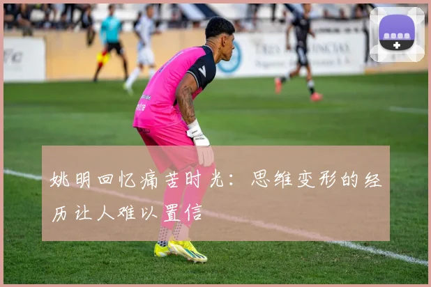 姚明回忆痛苦时光：思维变形的经历让人难以置信