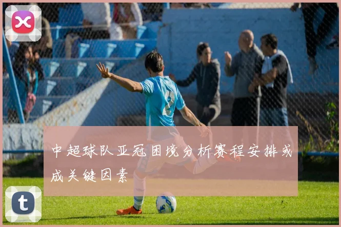 中超球队亚冠困境分析赛程安排或成关键因素