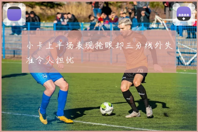 小卡上半场表现抢眼却三分线外失准令人担忧